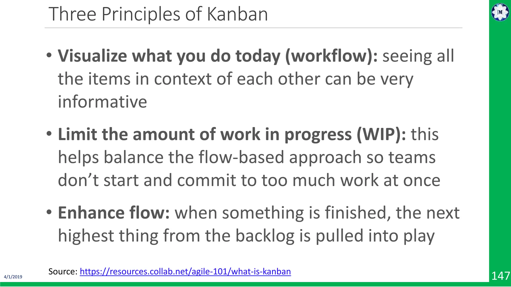 4/1/2019 147 Three Principles of Kanban Source: https://resources.collab.net/agile-101/what-is-kanban • Visualize what you do today (workflow): seeing all the items in context of each other can be very informative • Limit the amount of work in progress (WIP): this helps balance the flow-based approach so teams don’t start and commit to too much work at once • Enhance flow: when something is finished, the next highest thing from the backlog is pulled into play 