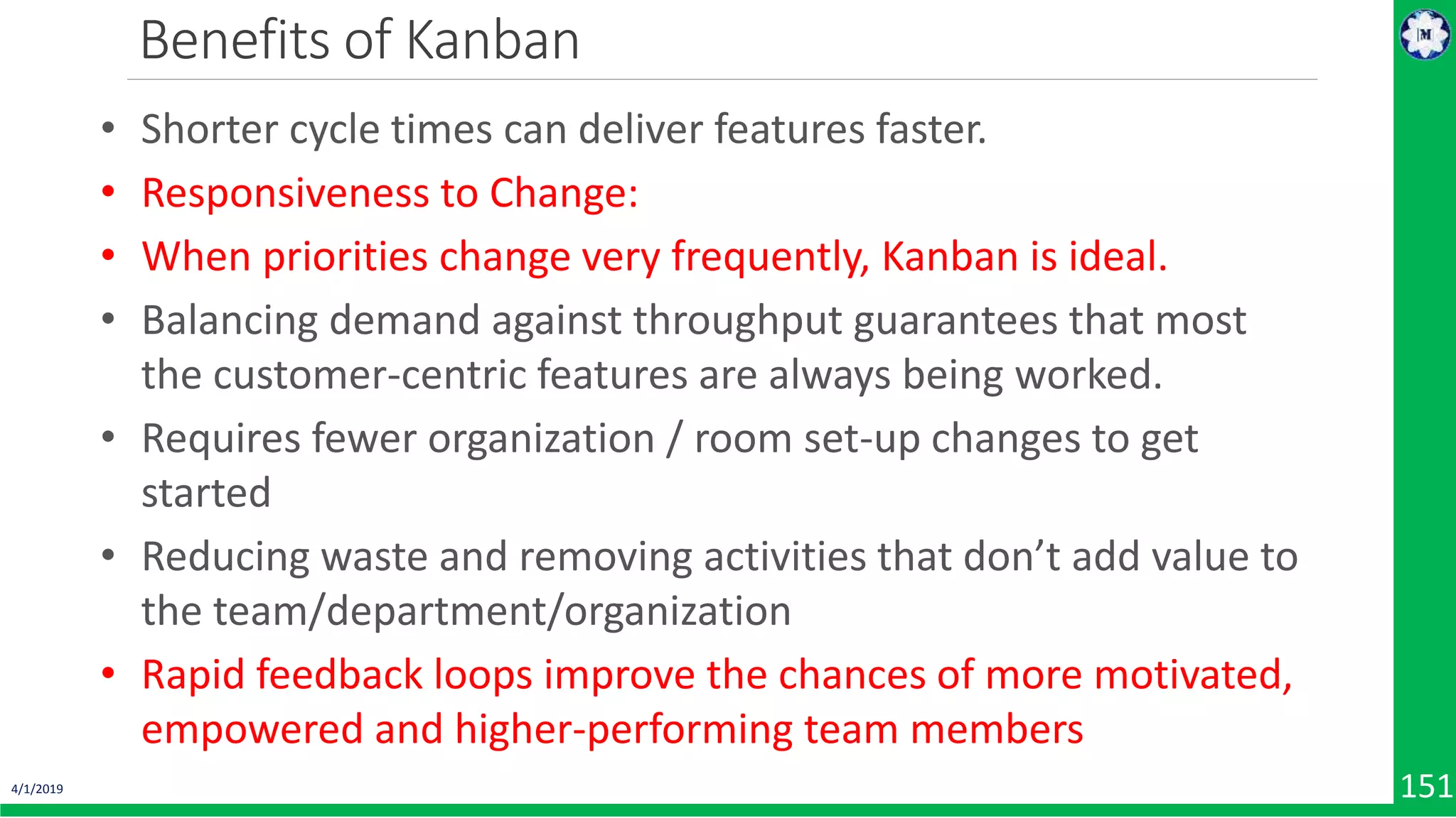 4/1/2019 151 Benefits of Kanban • Shorter cycle times can deliver features faster. • Responsiveness to Change: • When priorities change very frequently, Kanban is ideal. • Balancing demand against throughput guarantees that most the customer-centric features are always being worked. • Requires fewer organization / room set-up changes to get started • Reducing waste and removing activities that don’t add value to the team/department/organization • Rapid feedback loops improve the chances of more motivated, empowered and higher-performing team members 