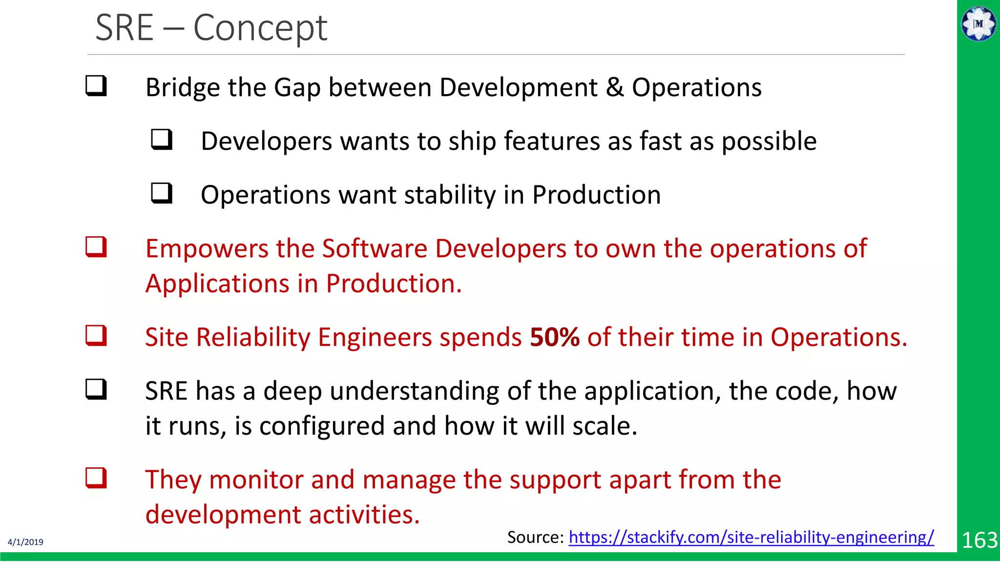 SRE – Concept 4/1/2019 163  Bridge the Gap between Development & Operations  Developers wants to ship features as fast as possible  Operations want stability in Production  Empowers the Software Developers to own the operations of Applications in Production.  Site Reliability Engineers spends 50% of their time in Operations.  SRE has a deep understanding of the application, the code, how it runs, is configured and how it will scale.  They monitor and manage the support apart from the development activities. Source: https://stackify.com/site-reliability-engineering/ 