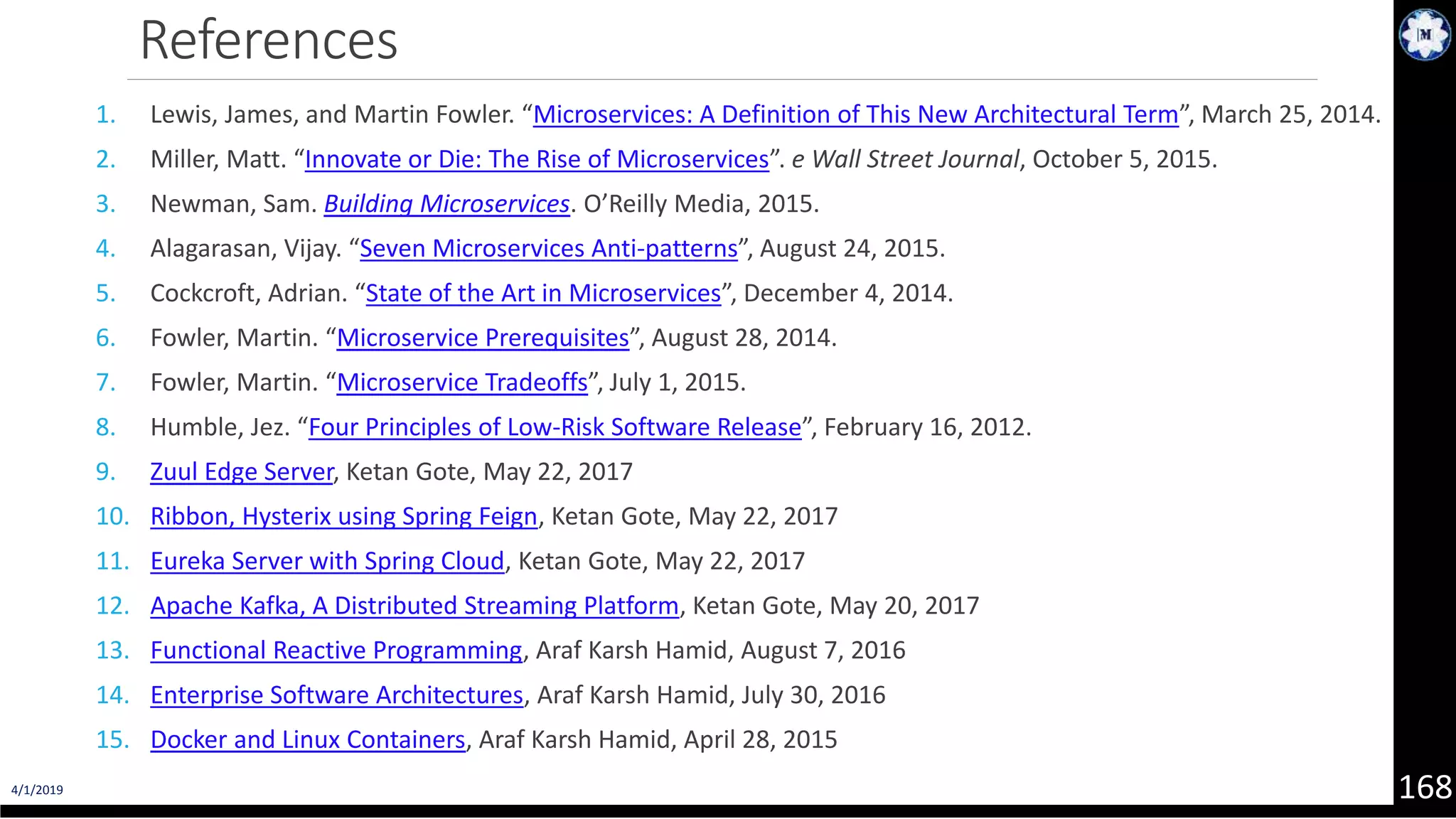 4/1/2019 168 References 1. Lewis, James, and Martin Fowler. “Microservices: A Definition of This New Architectural Term”, March 25, 2014. 2. Miller, Matt. “Innovate or Die: The Rise of Microservices”. e Wall Street Journal, October 5, 2015. 3. Newman, Sam. Building Microservices. O’Reilly Media, 2015. 4. Alagarasan, Vijay. “Seven Microservices Anti-patterns”, August 24, 2015. 5. Cockcroft, Adrian. “State of the Art in Microservices”, December 4, 2014. 6. Fowler, Martin. “Microservice Prerequisites”, August 28, 2014. 7. Fowler, Martin. “Microservice Tradeoffs”, July 1, 2015. 8. Humble, Jez. “Four Principles of Low-Risk Software Release”, February 16, 2012. 9. Zuul Edge Server, Ketan Gote, May 22, 2017 10. Ribbon, Hysterix using Spring Feign, Ketan Gote, May 22, 2017 11. Eureka Server with Spring Cloud, Ketan Gote, May 22, 2017 12. Apache Kafka, A Distributed Streaming Platform, Ketan Gote, May 20, 2017 13. Functional Reactive Programming, Araf Karsh Hamid, August 7, 2016 14. Enterprise Software Architectures, Araf Karsh Hamid, July 30, 2016 15. Docker and Linux Containers, Araf Karsh Hamid, April 28, 2015 