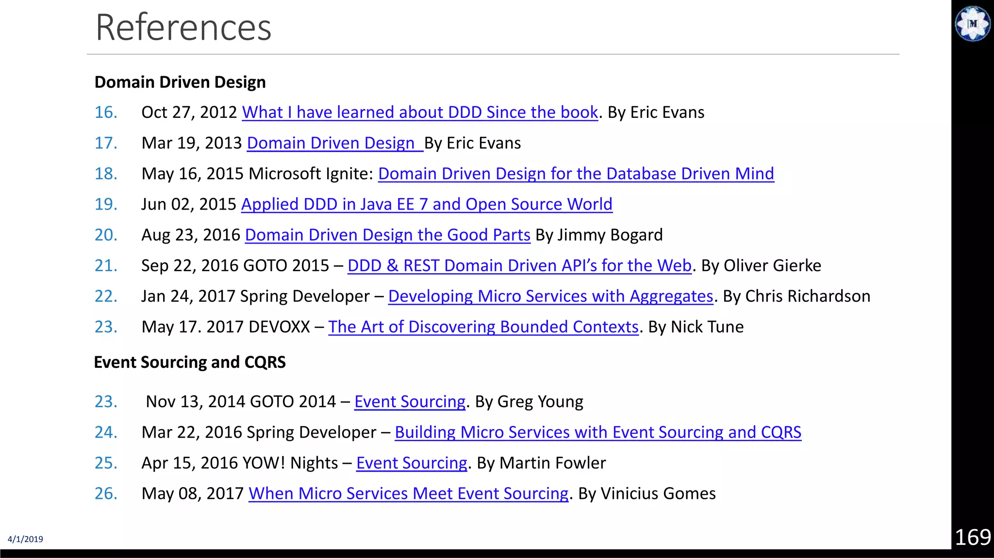 4/1/2019 169 References Domain Driven Design 16. Oct 27, 2012 What I have learned about DDD Since the book. By Eric Evans 17. Mar 19, 2013 Domain Driven Design By Eric Evans 18. May 16, 2015 Microsoft Ignite: Domain Driven Design for the Database Driven Mind 19. Jun 02, 2015 Applied DDD in Java EE 7 and Open Source World 20. Aug 23, 2016 Domain Driven Design the Good Parts By Jimmy Bogard 21. Sep 22, 2016 GOTO 2015 – DDD & REST Domain Driven API’s for the Web. By Oliver Gierke 22. Jan 24, 2017 Spring Developer – Developing Micro Services with Aggregates. By Chris Richardson 23. May 17. 2017 DEVOXX – The Art of Discovering Bounded Contexts. By Nick Tune Event Sourcing and CQRS 23. Nov 13, 2014 GOTO 2014 – Event Sourcing. By Greg Young 24. Mar 22, 2016 Spring Developer – Building Micro Services with Event Sourcing and CQRS 25. Apr 15, 2016 YOW! Nights – Event Sourcing. By Martin Fowler 26. May 08, 2017 When Micro Services Meet Event Sourcing. By Vinicius Gomes 