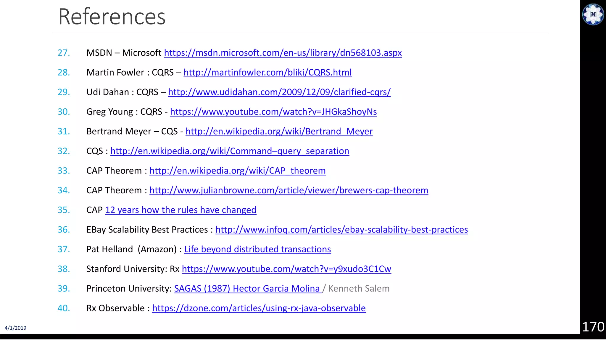 4/1/2019 170 References 27. MSDN – Microsoft https://msdn.microsoft.com/en-us/library/dn568103.aspx 28. Martin Fowler : CQRS – http://martinfowler.com/bliki/CQRS.html 29. Udi Dahan : CQRS – http://www.udidahan.com/2009/12/09/clarified-cqrs/ 30. Greg Young : CQRS - https://www.youtube.com/watch?v=JHGkaShoyNs 31. Bertrand Meyer – CQS - http://en.wikipedia.org/wiki/Bertrand_Meyer 32. CQS : http://en.wikipedia.org/wiki/Command–query_separation 33. CAP Theorem : http://en.wikipedia.org/wiki/CAP_theorem 34. CAP Theorem : http://www.julianbrowne.com/article/viewer/brewers-cap-theorem 35. CAP 12 years how the rules have changed 36. EBay Scalability Best Practices : http://www.infoq.com/articles/ebay-scalability-best-practices 37. Pat Helland (Amazon) : Life beyond distributed transactions 38. Stanford University: Rx https://www.youtube.com/watch?v=y9xudo3C1Cw 39. Princeton University: SAGAS (1987) Hector Garcia Molina / Kenneth Salem 40. Rx Observable : https://dzone.com/articles/using-rx-java-observable 