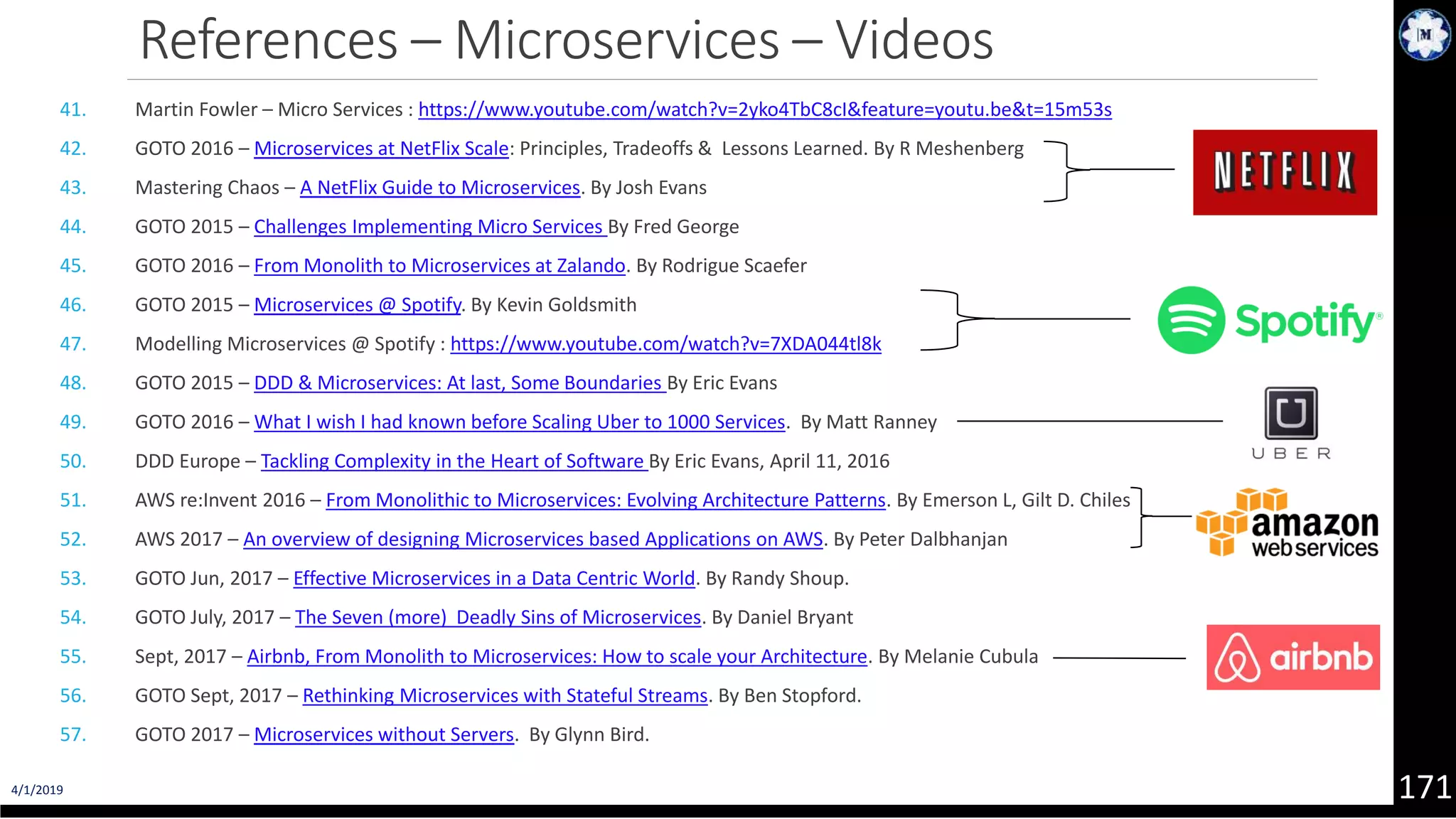 4/1/2019 171 References – Microservices – Videos 41. Martin Fowler – Micro Services : https://www.youtube.com/watch?v=2yko4TbC8cI&feature=youtu.be&t=15m53s 42. GOTO 2016 – Microservices at NetFlix Scale: Principles, Tradeoffs & Lessons Learned. By R Meshenberg 43. Mastering Chaos – A NetFlix Guide to Microservices. By Josh Evans 44. GOTO 2015 – Challenges Implementing Micro Services By Fred George 45. GOTO 2016 – From Monolith to Microservices at Zalando. By Rodrigue Scaefer 46. GOTO 2015 – Microservices @ Spotify. By Kevin Goldsmith 47. Modelling Microservices @ Spotify : https://www.youtube.com/watch?v=7XDA044tl8k 48. GOTO 2015 – DDD & Microservices: At last, Some Boundaries By Eric Evans 49. GOTO 2016 – What I wish I had known before Scaling Uber to 1000 Services. By Matt Ranney 50. DDD Europe – Tackling Complexity in the Heart of Software By Eric Evans, April 11, 2016 51. AWS re:Invent 2016 – From Monolithic to Microservices: Evolving Architecture Patterns. By Emerson L, Gilt D. Chiles 52. AWS 2017 – An overview of designing Microservices based Applications on AWS. By Peter Dalbhanjan 53. GOTO Jun, 2017 – Effective Microservices in a Data Centric World. By Randy Shoup. 54. GOTO July, 2017 – The Seven (more) Deadly Sins of Microservices. By Daniel Bryant 55. Sept, 2017 – Airbnb, From Monolith to Microservices: How to scale your Architecture. By Melanie Cubula 56. GOTO Sept, 2017 – Rethinking Microservices with Stateful Streams. By Ben Stopford. 57. GOTO 2017 – Microservices without Servers. By Glynn Bird. 
