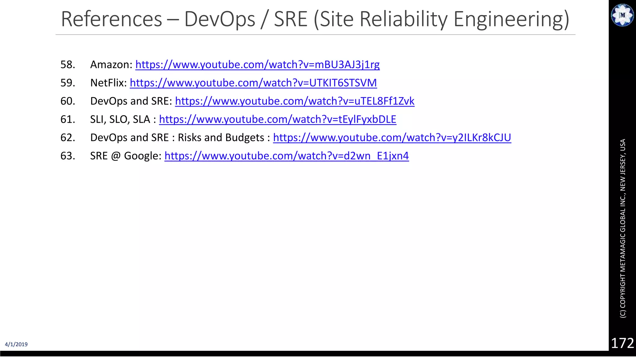 4/1/2019 (C)COPYRIGHTMETAMAGICGLOBALINC.,NEWJERSEY,USA 172 References – DevOps / SRE (Site Reliability Engineering) 58. Amazon: https://www.youtube.com/watch?v=mBU3AJ3j1rg 59. NetFlix: https://www.youtube.com/watch?v=UTKIT6STSVM 60. DevOps and SRE: https://www.youtube.com/watch?v=uTEL8Ff1Zvk 61. SLI, SLO, SLA : https://www.youtube.com/watch?v=tEylFyxbDLE 62. DevOps and SRE : Risks and Budgets : https://www.youtube.com/watch?v=y2ILKr8kCJU 63. SRE @ Google: https://www.youtube.com/watch?v=d2wn_E1jxn4 