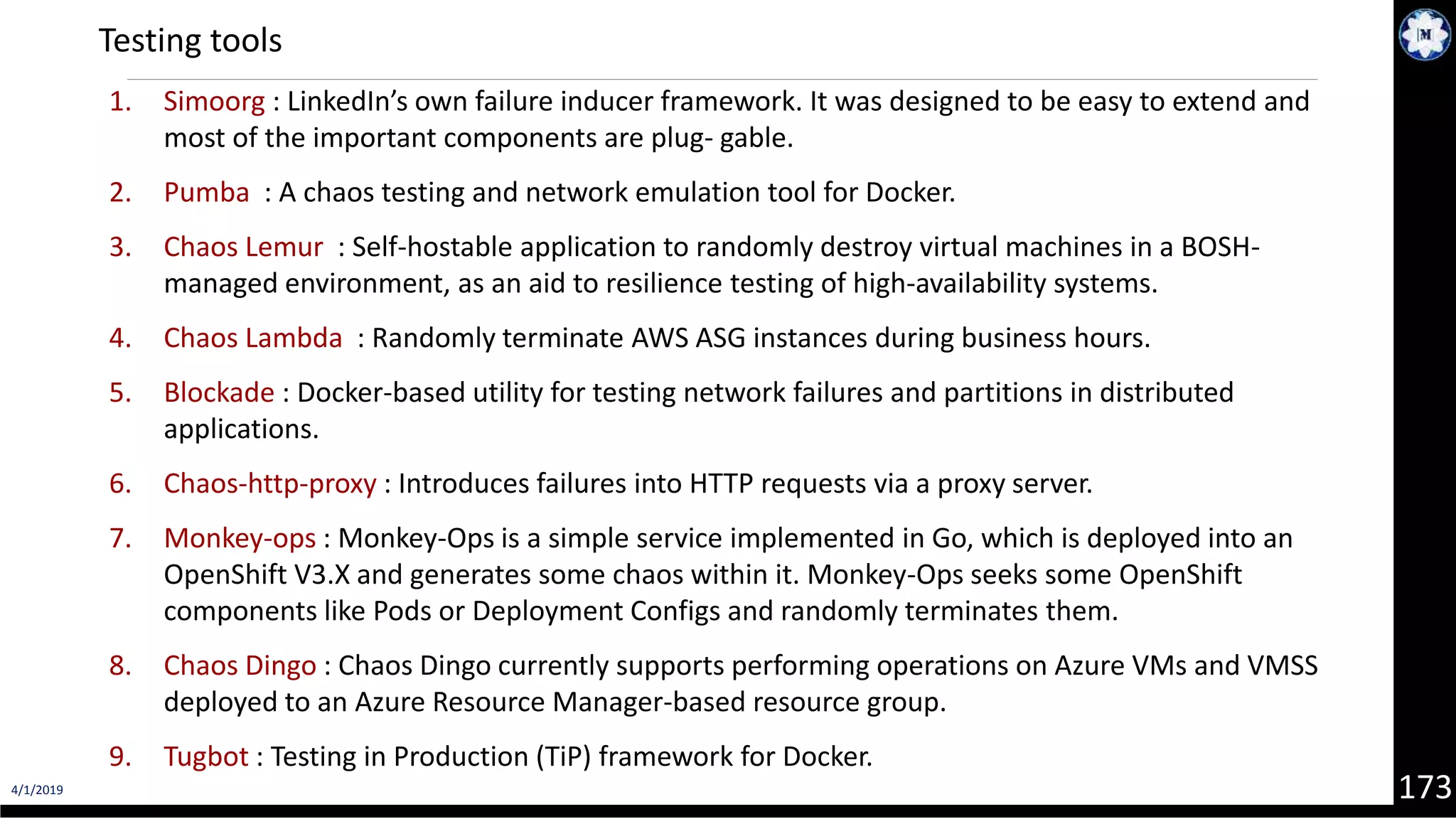 4/1/2019 173 1. Simoorg : LinkedIn’s own failure inducer framework. It was designed to be easy to extend and most of the important components are plug‐ gable. 2. Pumba : A chaos testing and network emulation tool for Docker. 3. Chaos Lemur : Self-hostable application to randomly destroy virtual machines in a BOSH- managed environment, as an aid to resilience testing of high-availability systems. 4. Chaos Lambda : Randomly terminate AWS ASG instances during business hours. 5. Blockade : Docker-based utility for testing network failures and partitions in distributed applications. 6. Chaos-http-proxy : Introduces failures into HTTP requests via a proxy server. 7. Monkey-ops : Monkey-Ops is a simple service implemented in Go, which is deployed into an OpenShift V3.X and generates some chaos within it. Monkey-Ops seeks some OpenShift components like Pods or Deployment Configs and randomly terminates them. 8. Chaos Dingo : Chaos Dingo currently supports performing operations on Azure VMs and VMSS deployed to an Azure Resource Manager-based resource group. 9. Tugbot : Testing in Production (TiP) framework for Docker. Testing tools 