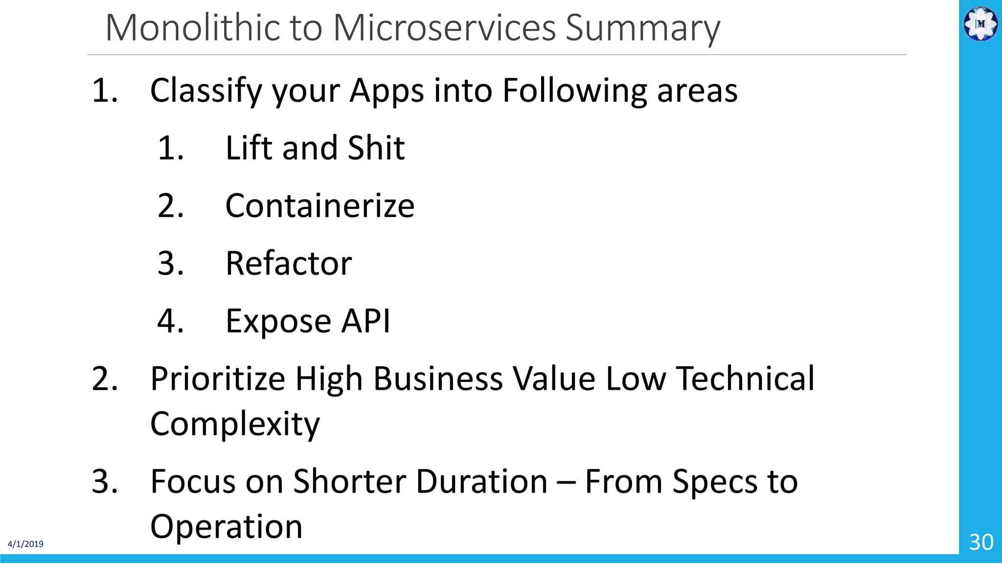 Monolithic to Microservices Summary 4/1/2019 30 1. Classify your Apps into Following areas 1. Lift and Shit 2. Containerize 3. Refactor 4. Expose API 2. Prioritize High Business Value Low Technical Complexity 3. Focus on Shorter Duration – From Specs to Operation 