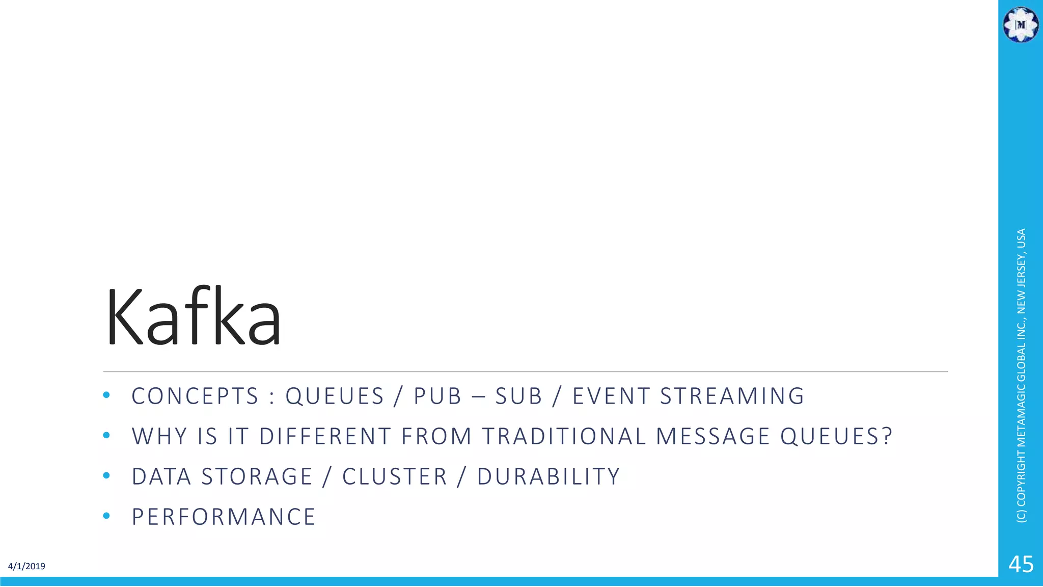 Kafka • CONCEPTS : QUEUES / PUB – SUB / EVENT STREAMING • WHY IS IT DIFFERENT FROM TRADITIONAL MESSAGE QUEUES? • DATA STORAGE / CLUSTER / DURABILITY • PERFORMANCE 4/1/2019 (C)COPYRIGHTMETAMAGICGLOBALINC.,NEWJERSEY,USA 45 
