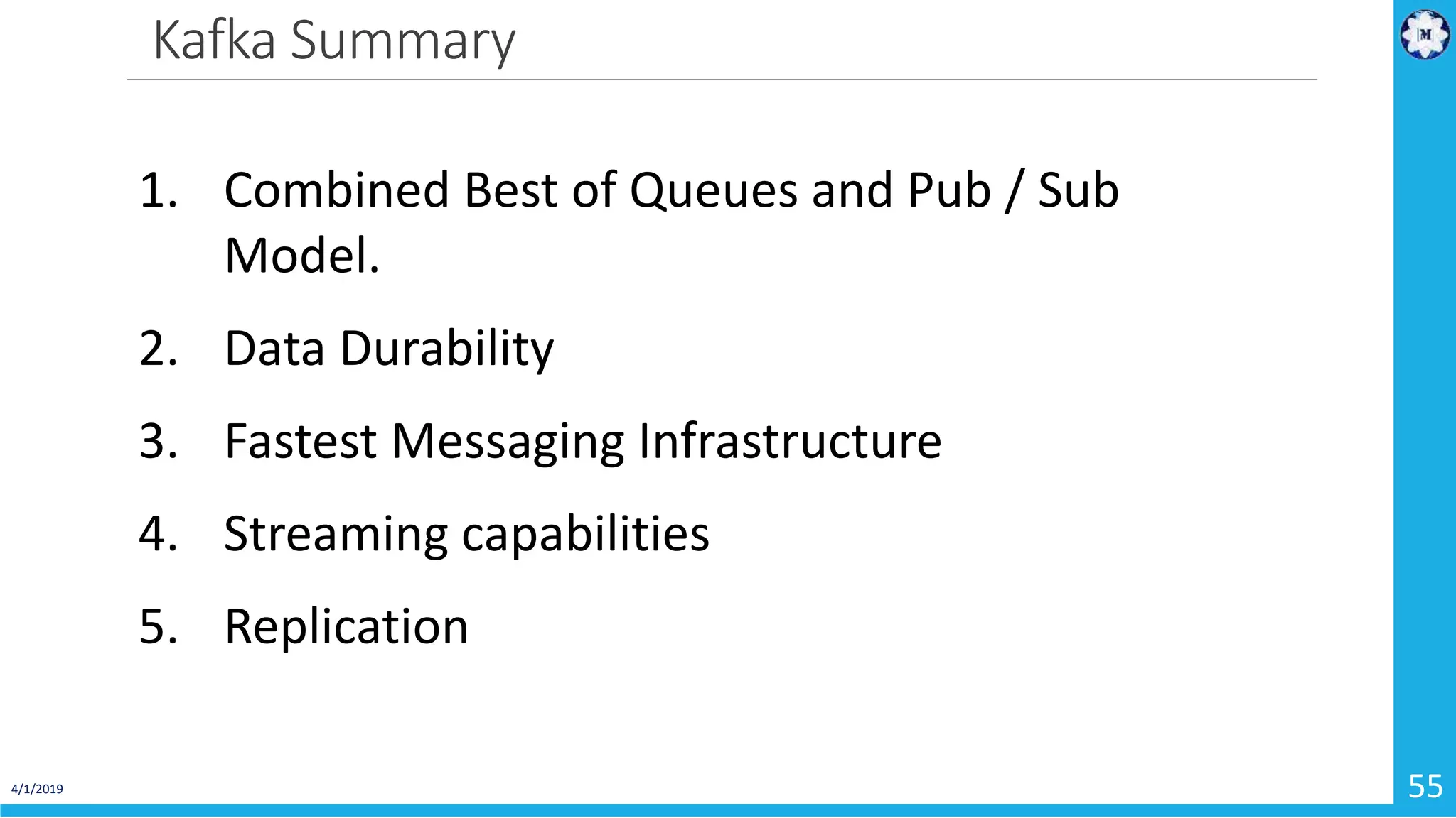 Kafka Summary 4/1/2019 55 1. Combined Best of Queues and Pub / Sub Model. 2. Data Durability 3. Fastest Messaging Infrastructure 4. Streaming capabilities 5. Replication 