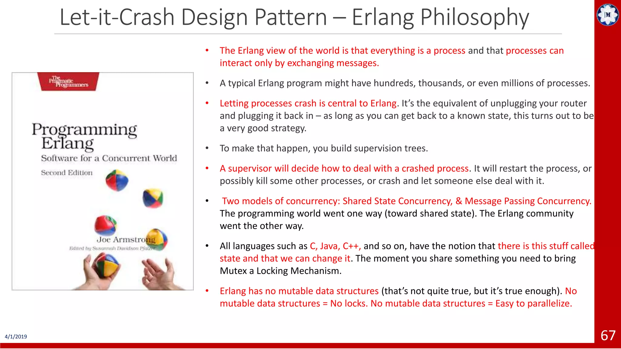 Let-it-Crash Design Pattern – Erlang Philosophy 4/1/2019 67 • The Erlang view of the world is that everything is a process and that processes can interact only by exchanging messages. • A typical Erlang program might have hundreds, thousands, or even millions of processes. • Letting processes crash is central to Erlang. It’s the equivalent of unplugging your router and plugging it back in – as long as you can get back to a known state, this turns out to be a very good strategy. • To make that happen, you build supervision trees. • A supervisor will decide how to deal with a crashed process. It will restart the process, or possibly kill some other processes, or crash and let someone else deal with it. • Two models of concurrency: Shared State Concurrency, & Message Passing Concurrency. The programming world went one way (toward shared state). The Erlang community went the other way. • All languages such as C, Java, C++, and so on, have the notion that there is this stuff called state and that we can change it. The moment you share something you need to bring Mutex a Locking Mechanism. • Erlang has no mutable data structures (that’s not quite true, but it’s true enough). No mutable data structures = No locks. No mutable data structures = Easy to parallelize. 