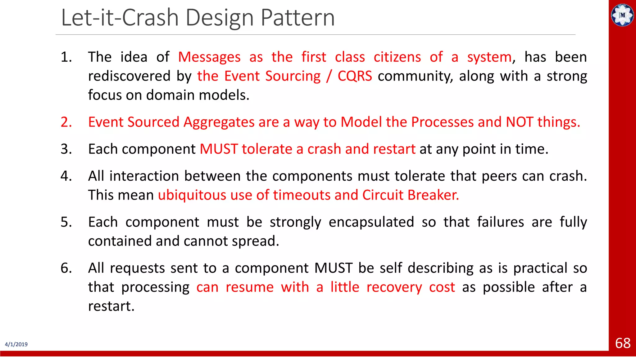 Let-it-Crash Design Pattern 4/1/2019 68 1. The idea of Messages as the first class citizens of a system, has been rediscovered by the Event Sourcing / CQRS community, along with a strong focus on domain models. 2. Event Sourced Aggregates are a way to Model the Processes and NOT things. 3. Each component MUST tolerate a crash and restart at any point in time. 4. All interaction between the components must tolerate that peers can crash. This mean ubiquitous use of timeouts and Circuit Breaker. 5. Each component must be strongly encapsulated so that failures are fully contained and cannot spread. 6. All requests sent to a component MUST be self describing as is practical so that processing can resume with a little recovery cost as possible after a restart. 
