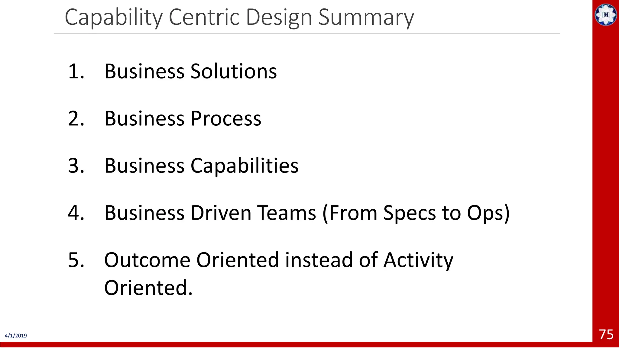 Capability Centric Design Summary 4/1/2019 75 1. Business Solutions 2. Business Process 3. Business Capabilities 4. Business Driven Teams (From Specs to Ops) 5. Outcome Oriented instead of Activity Oriented. 