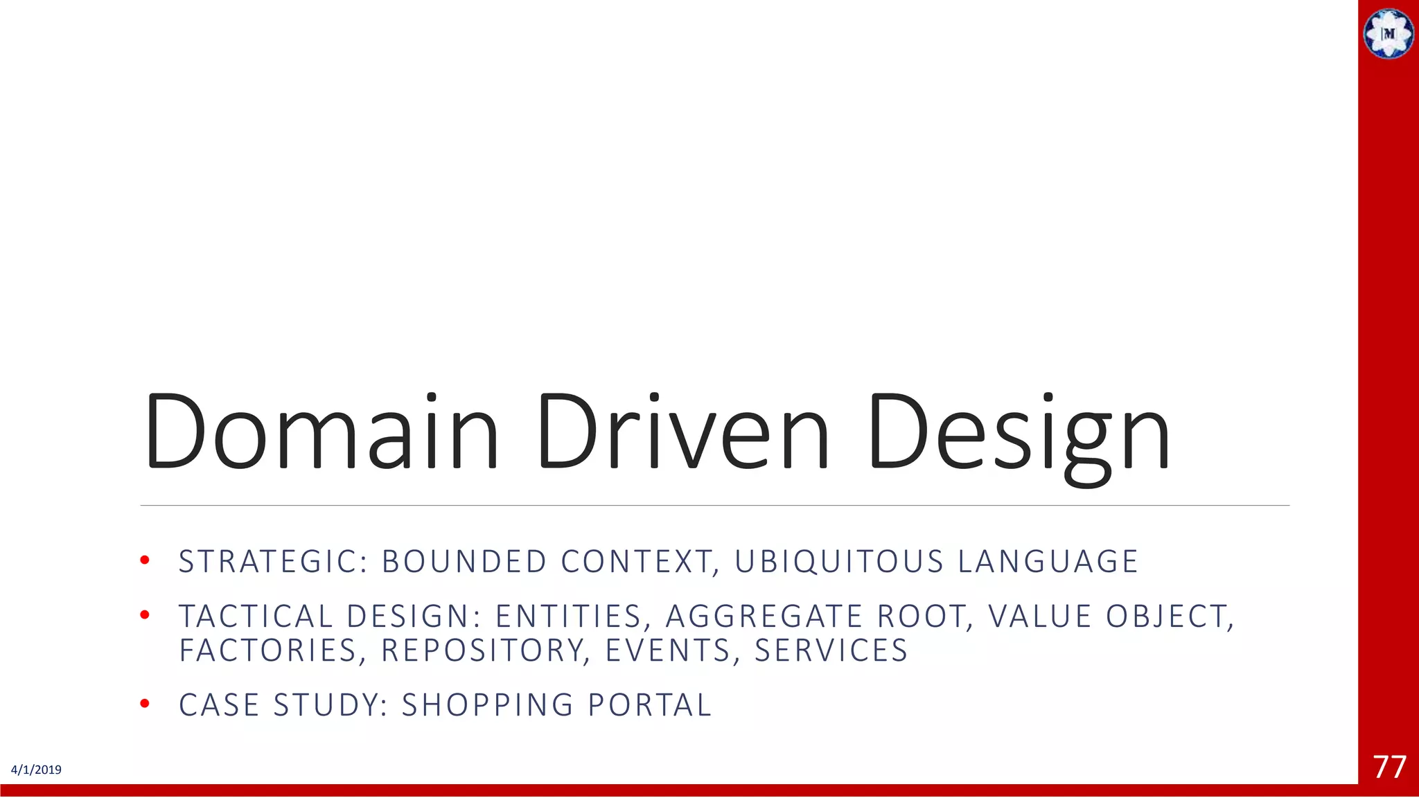 4/1/2019 77 Domain Driven Design • STRATEGIC: BOUNDED CONTEXT, UBIQUITOUS LANGUAGE • TACTICAL DESIGN: ENTITIES, AGGREGATE ROOT, VALUE OBJECT, FACTORIES, REPOSITORY, EVENTS, SERVICES • CASE STUDY: SHOPPING PORTAL 