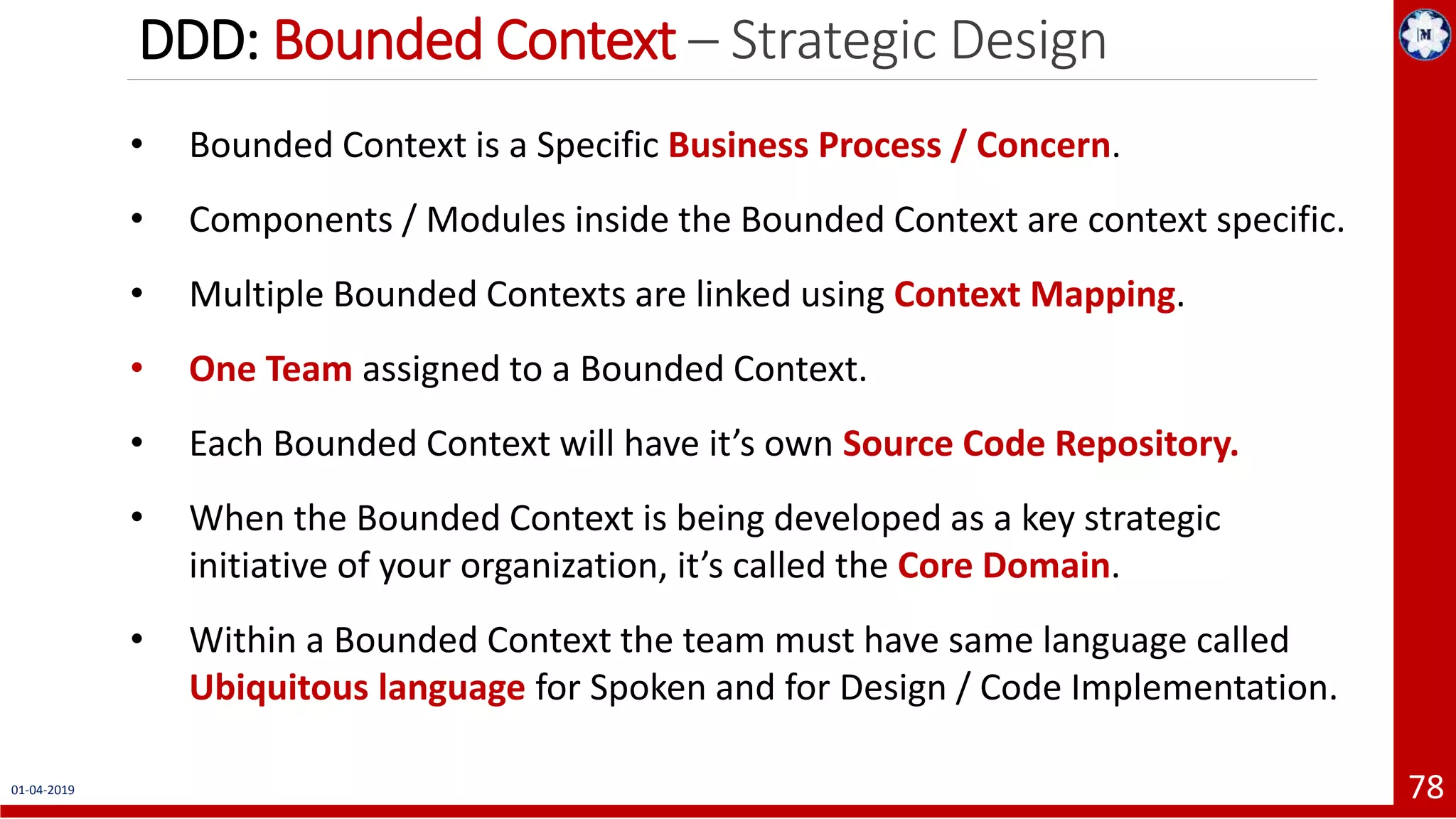 DDD: Bounded Context – Strategic Design 01-04-2019 78 • Bounded Context is a Specific Business Process / Concern. • Components / Modules inside the Bounded Context are context specific. • Multiple Bounded Contexts are linked using Context Mapping. • One Team assigned to a Bounded Context. • Each Bounded Context will have it’s own Source Code Repository. • When the Bounded Context is being developed as a key strategic initiative of your organization, it’s called the Core Domain. • Within a Bounded Context the team must have same language called Ubiquitous language for Spoken and for Design / Code Implementation. 