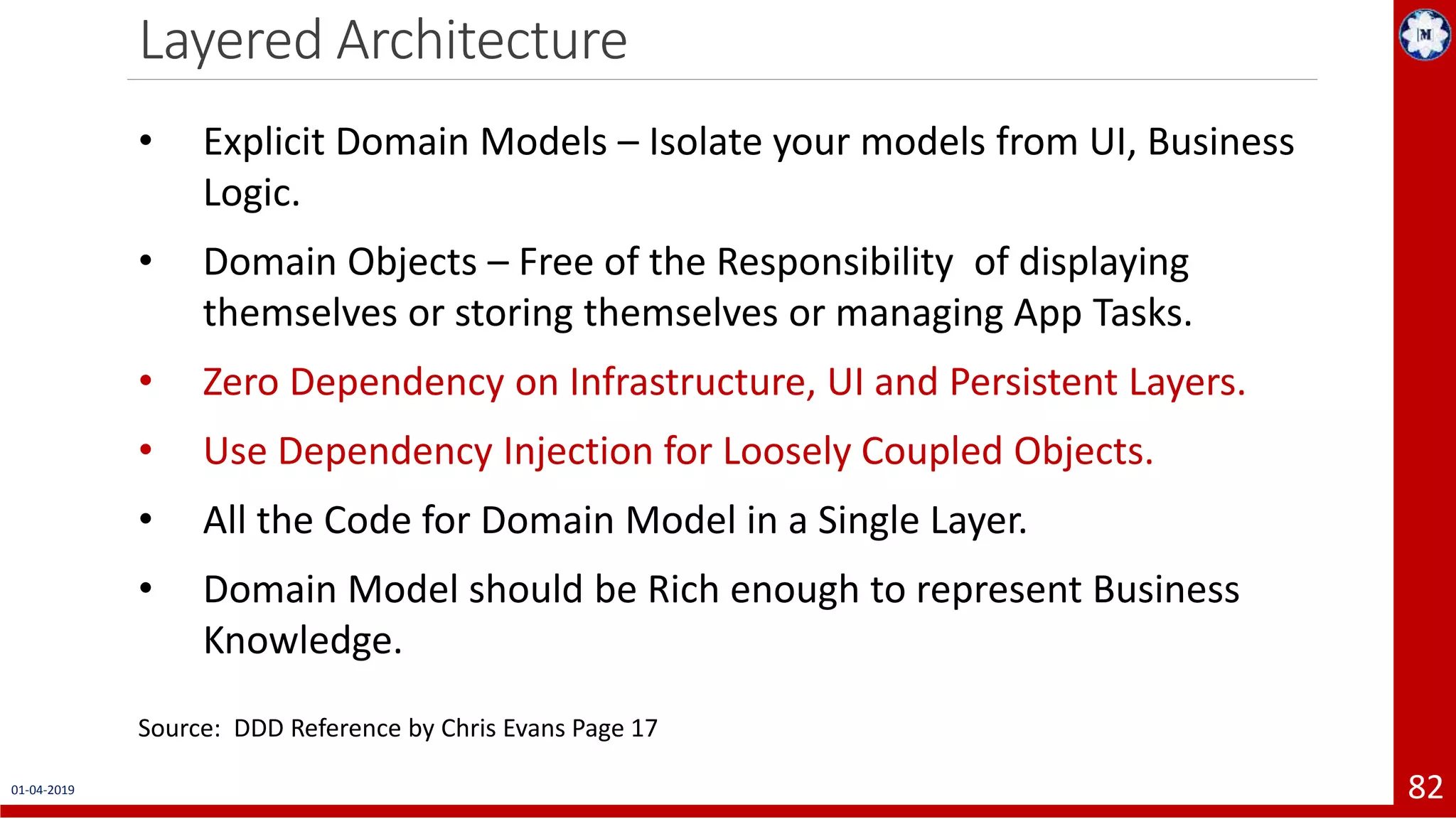 Layered Architecture 01-04-2019 82 • Explicit Domain Models – Isolate your models from UI, Business Logic. • Domain Objects – Free of the Responsibility of displaying themselves or storing themselves or managing App Tasks. • Zero Dependency on Infrastructure, UI and Persistent Layers. • Use Dependency Injection for Loosely Coupled Objects. • All the Code for Domain Model in a Single Layer. • Domain Model should be Rich enough to represent Business Knowledge. Source: DDD Reference by Chris Evans Page 17 