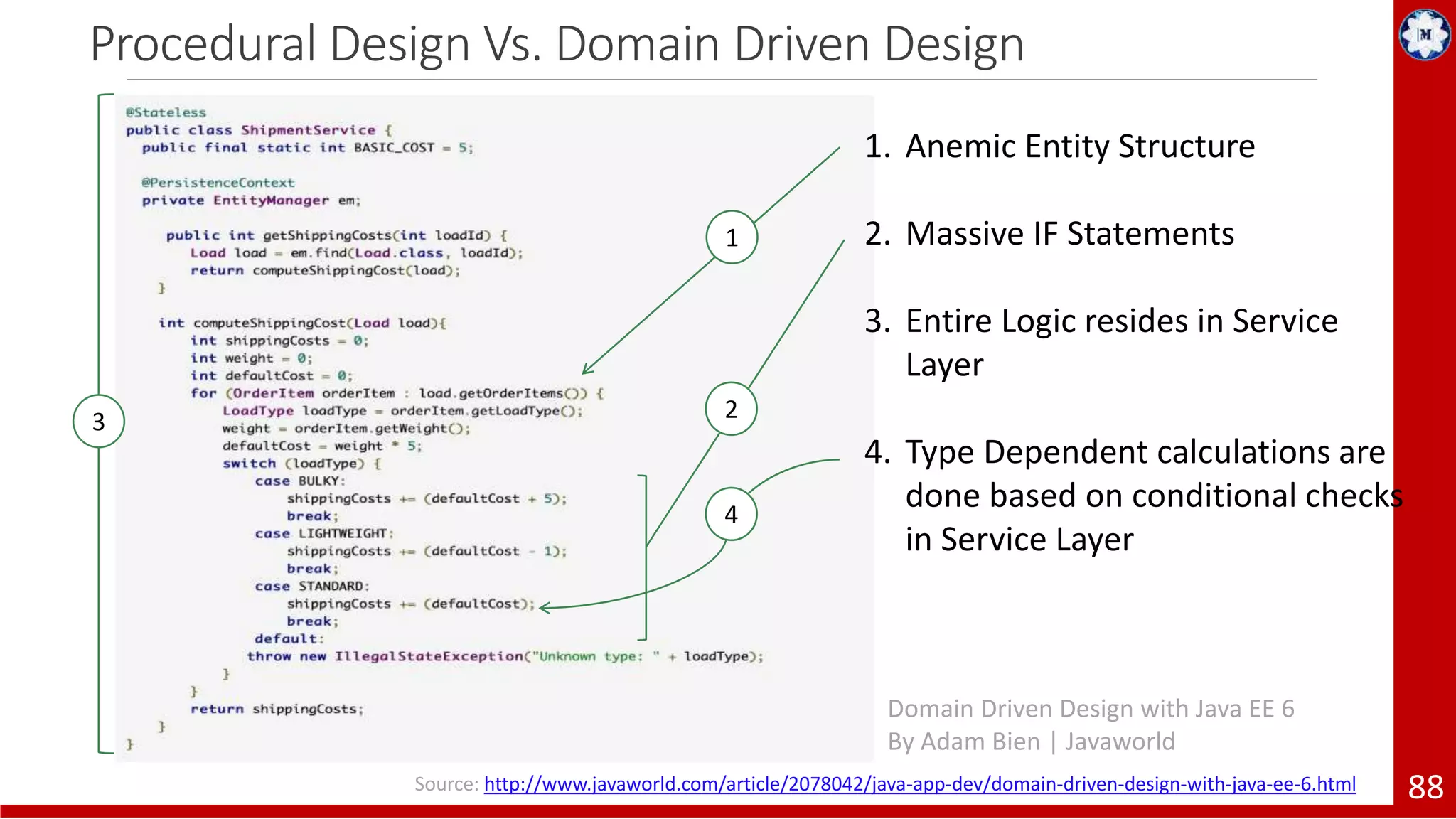Procedural Design Vs. Domain Driven Design 88 1. Anemic Entity Structure 2. Massive IF Statements 3. Entire Logic resides in Service Layer 4. Type Dependent calculations are done based on conditional checks in Service Layer 4 1 23 Domain Driven Design with Java EE 6 By Adam Bien | Javaworld Source: http://www.javaworld.com/article/2078042/java-app-dev/domain-driven-design-with-java-ee-6.html 