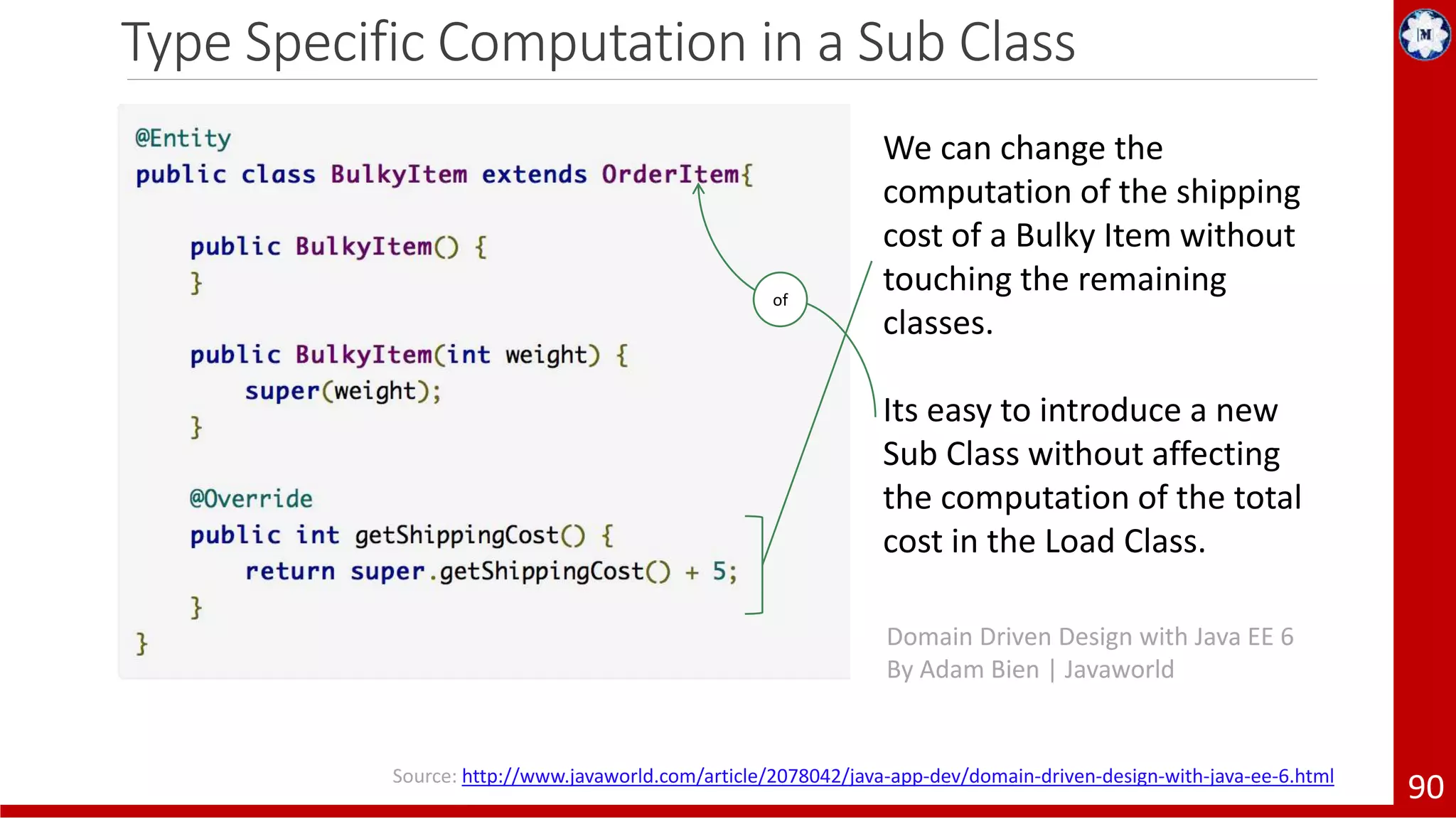 Type Specific Computation in a Sub Class 90 We can change the computation of the shipping cost of a Bulky Item without touching the remaining classes. Its easy to introduce a new Sub Class without affecting the computation of the total cost in the Load Class. Domain Driven Design with Java EE 6 By Adam Bien | Javaworld of Source: http://www.javaworld.com/article/2078042/java-app-dev/domain-driven-design-with-java-ee-6.html 
