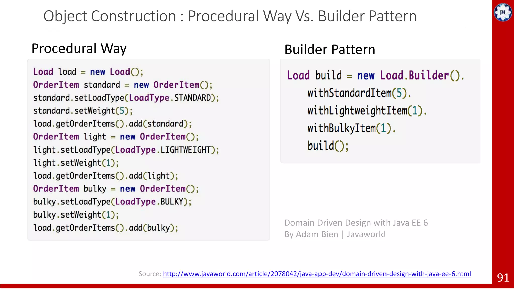 Object Construction : Procedural Way Vs. Builder Pattern 91 Procedural Way Builder Pattern Source: http://www.javaworld.com/article/2078042/java-app-dev/domain-driven-design-with-java-ee-6.html Domain Driven Design with Java EE 6 By Adam Bien | Javaworld 