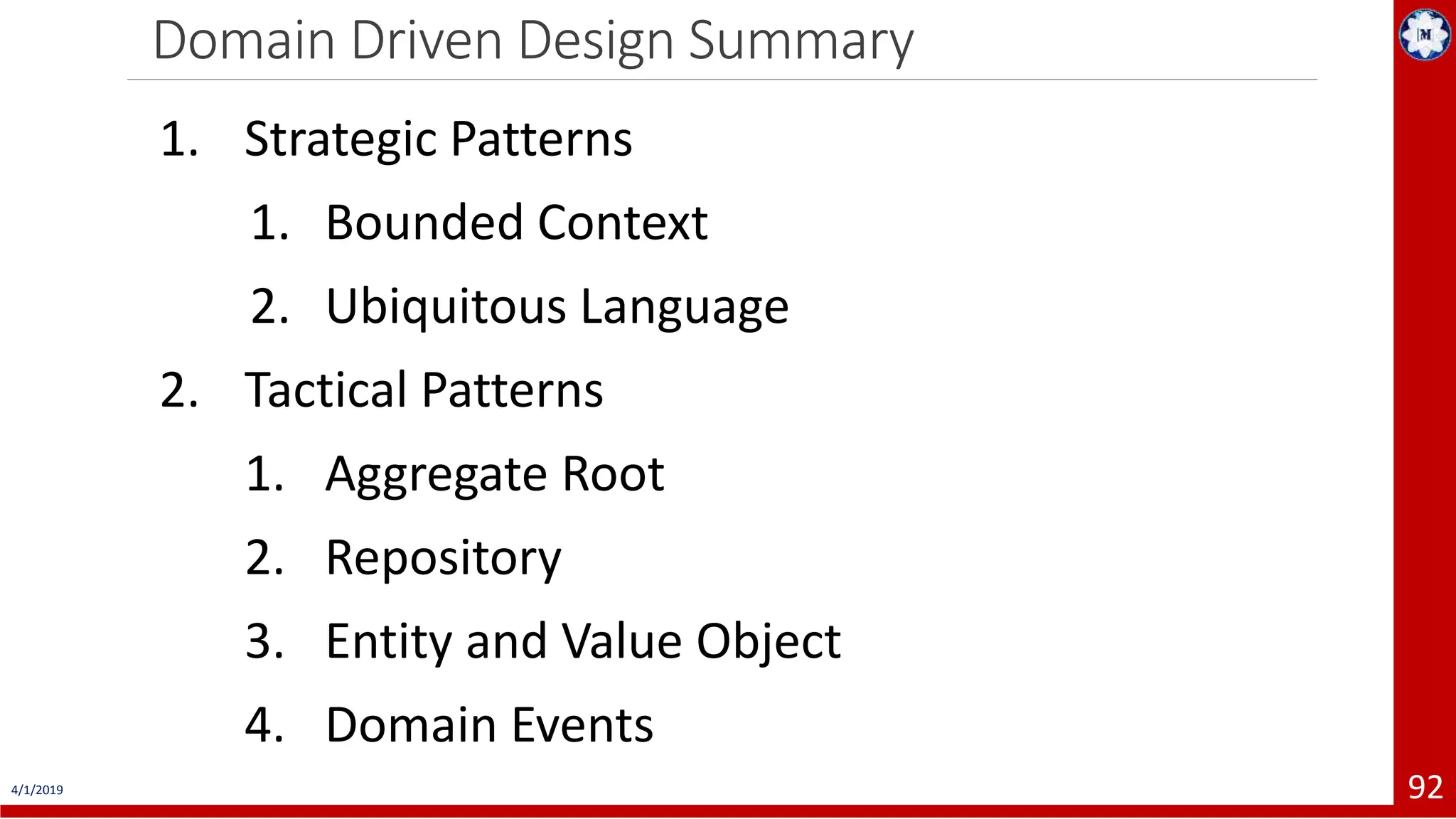 Domain Driven Design Summary 4/1/2019 92 1. Strategic Patterns 1. Bounded Context 2. Ubiquitous Language 2. Tactical Patterns 1. Aggregate Root 2. Repository 3. Entity and Value Object 4. Domain Events 