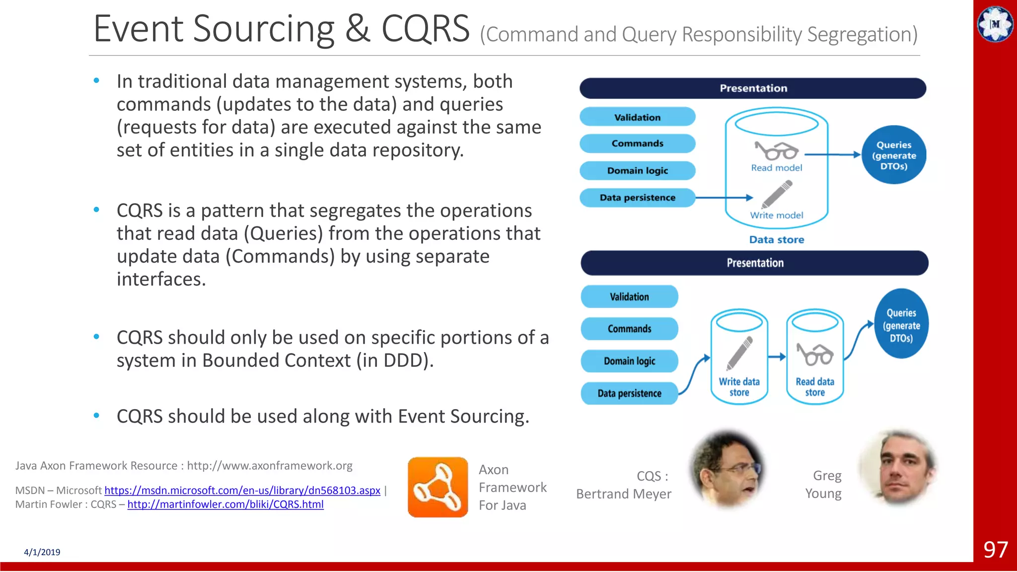 Event Sourcing & CQRS (Command and Query Responsibility Segregation) • In traditional data management systems, both commands (updates to the data) and queries (requests for data) are executed against the same set of entities in a single data repository. • CQRS is a pattern that segregates the operations that read data (Queries) from the operations that update data (Commands) by using separate interfaces. • CQRS should only be used on specific portions of a system in Bounded Context (in DDD). • CQRS should be used along with Event Sourcing. 4/1/2019 97 MSDN – Microsoft https://msdn.microsoft.com/en-us/library/dn568103.aspx | Martin Fowler : CQRS – http://martinfowler.com/bliki/CQRS.html CQS : Bertrand Meyer Axon Framework For Java Java Axon Framework Resource : http://www.axonframework.org Greg Young (C) COPYRIGHT METAMAGIC GLOBAL INC., NEW JERSEY, USA 
