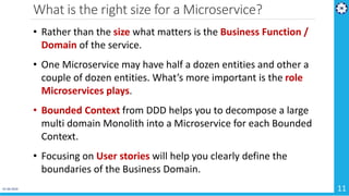 What is the right size for a Microservice?
01-04-2019 11
• Rather than the size what matters is the Business Function /
Domain of the service.
• One Microservice may have half a dozen entities and other a
couple of dozen entities. What’s more important is the role
Microservices plays.
• Bounded Context from DDD helps you to decompose a large
multi domain Monolith into a Microservice for each Bounded
Context.
• Focusing on User stories will help you clearly define the
boundaries of the Business Domain.
 