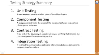 Testing Strategy Summary
4/1/2019 132
1. Unit Testing
A unit test exercises the smallest piece of testable software.
2. Component Testing
A component test limits the scope of the exercised software to a portion
of the system under test.
3. Contract Testing
It is a test at the boundary of an external service verifying that it meets the
contract expected by a consuming service
4. Integration Testing
It verifies the communication paths and interactions between components
to detect interface defects.
 