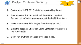 4/1/2019 136
Docker: Container Security
1. Secure your HOST OS! Containers runs on Host Kernel.
2. No Runtime software downloads inside the container.
Declare the software requirements at the build time itself.
3. Download Docker base images from Authentic site.
4. Limit the resource utilization using Container orchestrators
like Kubernetes.
5. Don’t run anything on Super privileged mode.
3
 