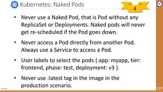4/1/2019 137
Kubernetes: Naked Pods
• Never use a Naked Pod, that is Pod without any
ReplicaSet or Deployments. Naked pods will never
get re-scheduled if the Pod goes down.
• Never access a Pod directly from another Pod.
Always use a Service to access a Pod.
• User labels to select the pods { app: myapp, tier:
frontend, phase: test, deployment: v3 }.
• Never use :latest tag in the image in the
production scenario.
4
 