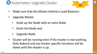 4/1/2019 143
Kubernetes: Upgrade Cluster
• Make sure that the Master behind a Load Balancer.
• Upgrade Master
• Scale up the Node with an extra Node
• Drain the Node and
• Upgrade Node
• Cluster will be running even if the master is not working.
Only Kubectl and any master specific functions will be
down until the master is up.
10
 