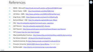 4/1/2019 170
References
27. MSDN – Microsoft https://msdn.microsoft.com/en-us/library/dn568103.aspx
28. Martin Fowler : CQRS – http://martinfowler.com/bliki/CQRS.html
29. Udi Dahan : CQRS – http://www.udidahan.com/2009/12/09/clarified-cqrs/
30. Greg Young : CQRS - https://www.youtube.com/watch?v=JHGkaShoyNs
31. Bertrand Meyer – CQS - http://en.wikipedia.org/wiki/Bertrand_Meyer
32. CQS : http://en.wikipedia.org/wiki/Command–query_separation
33. CAP Theorem : http://en.wikipedia.org/wiki/CAP_theorem
34. CAP Theorem : http://www.julianbrowne.com/article/viewer/brewers-cap-theorem
35. CAP 12 years how the rules have changed
36. EBay Scalability Best Practices : http://www.infoq.com/articles/ebay-scalability-best-practices
37. Pat Helland (Amazon) : Life beyond distributed transactions
38. Stanford University: Rx https://www.youtube.com/watch?v=y9xudo3C1Cw
39. Princeton University: SAGAS (1987) Hector Garcia Molina / Kenneth Salem
40. Rx Observable : https://dzone.com/articles/using-rx-java-observable
 