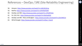 4/1/2019
(C)COPYRIGHTMETAMAGICGLOBALINC.,NEWJERSEY,USA
172
References – DevOps / SRE (Site Reliability Engineering)
58. Amazon: https://www.youtube.com/watch?v=mBU3AJ3j1rg
59. NetFlix: https://www.youtube.com/watch?v=UTKIT6STSVM
60. DevOps and SRE: https://www.youtube.com/watch?v=uTEL8Ff1Zvk
61. SLI, SLO, SLA : https://www.youtube.com/watch?v=tEylFyxbDLE
62. DevOps and SRE : Risks and Budgets : https://www.youtube.com/watch?v=y2ILKr8kCJU
63. SRE @ Google: https://www.youtube.com/watch?v=d2wn_E1jxn4
 