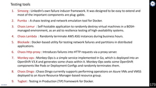 4/1/2019 173
1. Simoorg : LinkedIn’s own failure inducer framework. It was designed to be easy to extend and
most of the important components are plug‐ gable.
2. Pumba : A chaos testing and network emulation tool for Docker.
3. Chaos Lemur : Self-hostable application to randomly destroy virtual machines in a BOSH-
managed environment, as an aid to resilience testing of high-availability systems.
4. Chaos Lambda : Randomly terminate AWS ASG instances during business hours.
5. Blockade : Docker-based utility for testing network failures and partitions in distributed
applications.
6. Chaos-http-proxy : Introduces failures into HTTP requests via a proxy server.
7. Monkey-ops : Monkey-Ops is a simple service implemented in Go, which is deployed into an
OpenShift V3.X and generates some chaos within it. Monkey-Ops seeks some OpenShift
components like Pods or Deployment Configs and randomly terminates them.
8. Chaos Dingo : Chaos Dingo currently supports performing operations on Azure VMs and VMSS
deployed to an Azure Resource Manager-based resource group.
9. Tugbot : Testing in Production (TiP) framework for Docker.
Testing tools
 