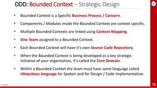 DDD: Bounded Context – Strategic Design
01-04-2019 78
• Bounded Context is a Specific Business Process / Concern.
• Components / Modules inside the Bounded Context are context specific.
• Multiple Bounded Contexts are linked using Context Mapping.
• One Team assigned to a Bounded Context.
• Each Bounded Context will have it’s own Source Code Repository.
• When the Bounded Context is being developed as a key strategic
initiative of your organization, it’s called the Core Domain.
• Within a Bounded Context the team must have same language called
Ubiquitous language for Spoken and for Design / Code Implementation.
 
