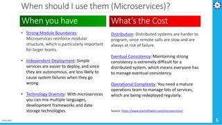 When should I use them (Microservices)?
19-02-2019 6
• Strong Module Boundaries:
Microservices reinforce modular
structure, which is particularly important
for larger teams.
• Independent Deployment: Simple
services are easier to deploy, and since
they are autonomous, are less likely to
cause system failures when they go
wrong.
• Technology Diversity: With microservices
you can mix multiple languages,
development frameworks and data-
storage technologies.
When you have What’s the Cost
Distribution: Distributed systems are harder to
program, since remote calls are slow and are
always at risk of failure.
Eventual Consistency: Maintaining strong
consistency is extremely difficult for a
distributed system, which means everyone has
to manage eventual consistency.
Operational Complexity: You need a mature
operations team to manage lots of services,
which are being redeployed regularly.
Source: https://www.martinfowler.com/microservices/
 