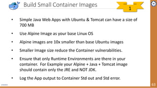 2/19/2019 63
Build Small Container Images
• Simple Java Web Apps with Ubuntu & Tomcat can have a size of
700 MB
• Use Alpine Image as your base Linux OS
• Alpine images are 10x smaller than base Ubuntu images
• Smaller Image size reduce the Container vulnerabilities.
• Ensure that only Runtime Environments are there in your
container. For Example your Alpine + Java + Tomcat image
should contain only the JRE and NOT JDK.
• Log the App output to Container Std out and Std error.
1
 