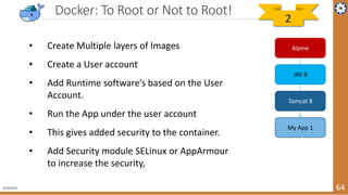2/19/2019 64
Docker: To Root or Not to Root!
• Create Multiple layers of Images
• Create a User account
• Add Runtime software’s based on the User
Account.
• Run the App under the user account
• This gives added security to the container.
• Add Security module SELinux or AppArmour
to increase the security,
Alpine
JRE 8
Tomcat 8
My App 1
2
 