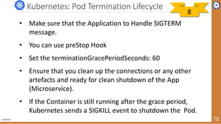 2/19/2019 70
Kubernetes: Pod Termination Lifecycle
• Make sure that the Application to Handle SIGTERM
message.
• You can use preStop Hook
• Set the terminationGracePeriodSeconds: 60
• Ensure that you clean up the connections or any other
artefacts and ready for clean shutdown of the App
(Microservice).
• If the Container is still running after the grace period,
Kubernetes sends a SIGKILL event to shutdown the Pod.
8
 