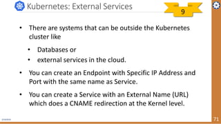 2/19/2019 71
Kubernetes: External Services
• There are systems that can be outside the Kubernetes
cluster like
• Databases or
• external services in the cloud.
• You can create an Endpoint with Specific IP Address and
Port with the same name as Service.
• You can create a Service with an External Name (URL)
which does a CNAME redirection at the Kernel level.
9
 