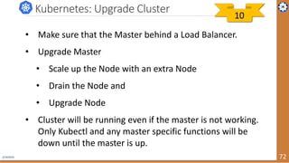 2/19/2019 72
Kubernetes: Upgrade Cluster
• Make sure that the Master behind a Load Balancer.
• Upgrade Master
• Scale up the Node with an extra Node
• Drain the Node and
• Upgrade Node
• Cluster will be running even if the master is not working.
Only Kubectl and any master specific functions will be
down until the master is up.
10
 