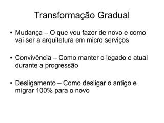 Transformação Gradual
● Mudança – O que vou fazer de novo e como
vai ser a arquitetura em micro serviços
● Convivência – Como manter o legado e atual
durante a progressão
● Desligamento – Como desligar o antigo e
migrar 100% para o novo
 