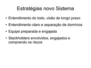 Estratégias novo Sistema
● Entendimento do todo, visão de longo prazo
● Entendimento claro e separação de domínios
● Equipe preparada e engajada
● Stackholders envolvidos, engajados e
comprando os riscos
 