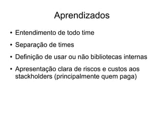 Aprendizados
● Entendimento de todo time
● Separação de times
● Definição de usar ou não bibliotecas internas
● Apresentação clara de riscos e custos aos
stackholders (principalmente quem paga)
 