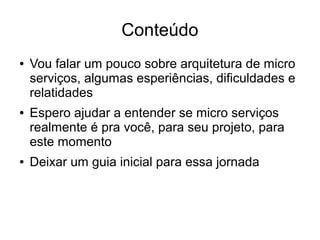 Conteúdo
● Vou falar um pouco sobre arquitetura de micro
serviços, algumas esperiências, dificuldades e
relatidades
● Espero ajudar a entender se micro serviços
realmente é pra você, para seu projeto, para
este momento
● Deixar um guia inicial para essa jornada
 