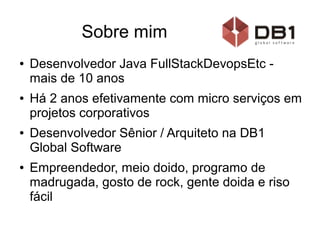 Sobre mim
● Desenvolvedor Java FullStackDevopsEtc -
mais de 10 anos
● Há 2 anos efetivamente com micro serviços em
projetos corporativos
● Desenvolvedor Sênior / Arquiteto na DB1
Global Software
● Empreendedor, meio doido, programo de
madrugada, gosto de rock, gente doida e riso
fácil
 