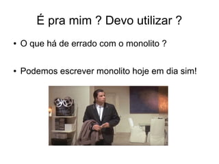 É pra mim ? Devo utilizar ?
● O que há de errado com o monolito ?
● Podemos escrever monolito hoje em dia sim!
 