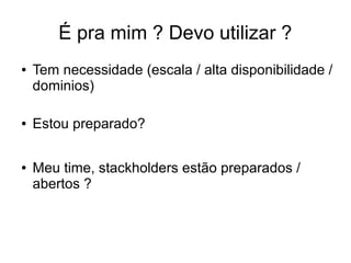 É pra mim ? Devo utilizar ?
● Tem necessidade (escala / alta disponibilidade /
dominios)
● Estou preparado?
● Meu time, stackholders estão preparados /
abertos ?
 