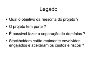 Legado
● Qual o objetivo da reescrita do projeto ?
● O projeto tem porte ?
● É possível fazer a separação de domínios ?
● Stackholders estão realmente envolvidos,
engajados e aceitaram os custos e riscos ?
 