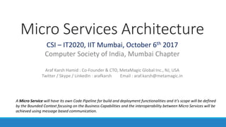 Micro Services Architecture
CSI – IT2020, IIT Mumbai, October 6th 2017
Computer Society of India, Mumbai Chapter
Araf Karsh Hamid : Co-Founder & CTO, MetaMagic Global Inc., NJ, USA
Twitter / Skype / LinkedIn : arafkarsh Email : araf.karsh@metamagic.in
A Micro Service will have its own Code Pipeline for build and deployment functionalities and it’s scope will be defined
by the Bounded Context focusing on the Business Capabilities and the interoperability between Micro Services will be
achieved using message based communication.
 