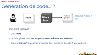 Génération de code… ?
Black
box
Model
Résultat imposé !

Fichiers
générés
Objections classiques :
• C’est lourd
• Le code généré n’est pas propre ou non conforme aux attentes
• Souvent intrusif : le générateur impose des choix (style de code, framework, etc )
 