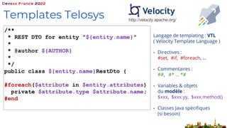 Langage de templating : VTL
( Velocity Template Language )
• Directives :
#set, #if, #foreach, …
• Commentaires :
##, #* … *#
• Variables & objets
du modèle :
$xxx, $xxx.yy, $xxx.method()
• Classes Java spécifiques
(si besoin)
Templates Telosys http://velocity.apache.org/
/**
* REST DTO for entity "${entity.name}"
*
* @author ${AUTHOR}
*
*/
public class ${entity.name}RestDto {
#foreach($attribute in $entity.attributes)
private $attribute.type $attribute.name;
#end
 