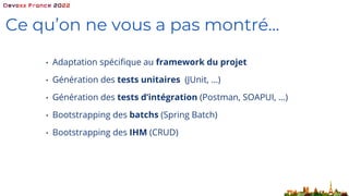 Ce qu’on ne vous a pas montré…
• Adaptation spécifique au framework du projet
• Génération des tests unitaires (JUnit, …)
• Génération des tests d’intégration (Postman, SOAPUI, …)
• Bootstrapping des batchs (Spring Batch)
• Bootstrapping des IHM (CRUD)
 